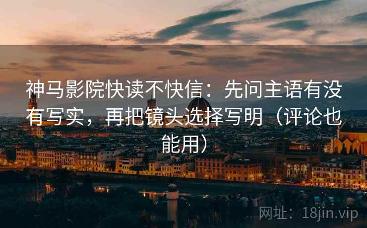 神马影院快读不快信：先问主语有没有写实，再把镜头选择写明（评论也能用）