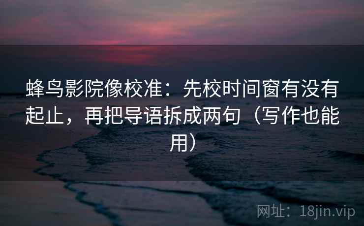 蜂鸟影院像校准：先校时间窗有没有起止，再把导语拆成两句（写作也能用）
