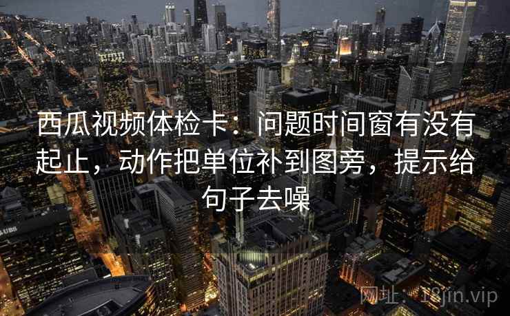 西瓜视频体检卡:问题时间窗有没有起止,动作把单位补到图旁,提示给句子去噪 西瓜视频体检卡:问题时间窗有没有起止,动作把单位补到图旁,提示给句子去噪