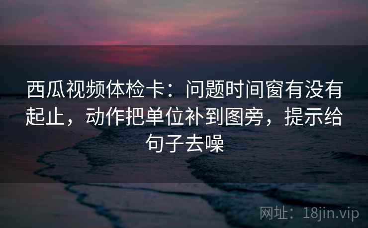 西瓜视频体检卡:问题时间窗有没有起止,动作把单位补到图旁,提示给句子去噪 西瓜视频体检卡:问题时间窗有没有起止,动作把单位补到图旁,提示给句子去噪