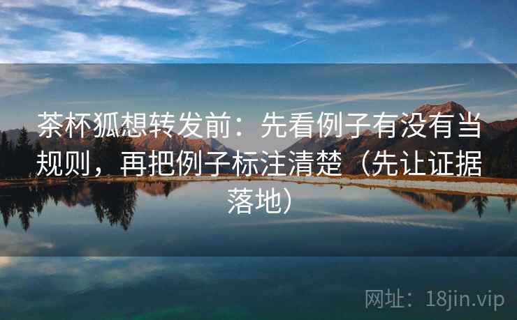 茶杯狐想转发前：先看例子有没有当规则，再把例子标注清楚（先让证据落地）