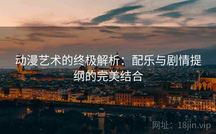 动漫艺术的终极解析:配乐与剧情提纲的完美结合 动漫艺术的终极解析:配乐与剧情提纲的完美结合