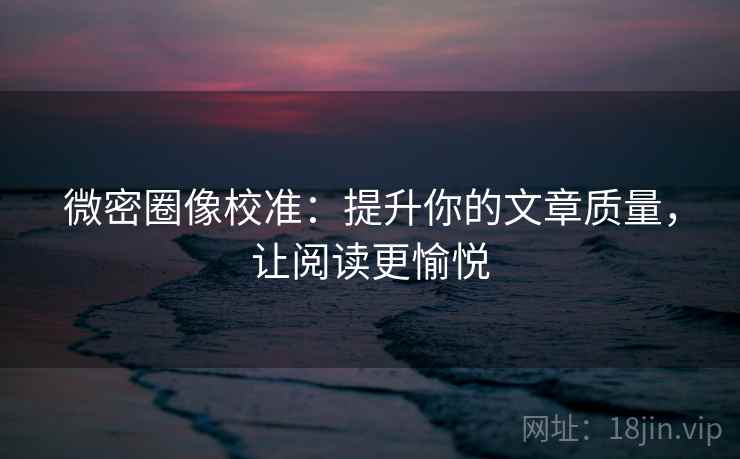 微密圈像校准:提升你的文章质量,让阅读更愉悦 微密圈像校准:提升你的文章质量,让阅读更愉悦