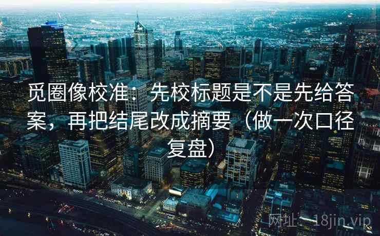 觅圈像校准:先校标题是不是先给答案,再把结尾改成摘要(做一次口径复盘) 觅圈像校准:先校标题是不是先给答案,再把结尾改成摘要(做一次口径复盘)