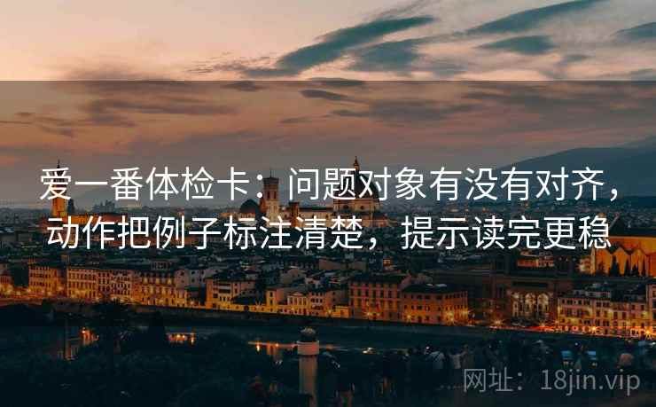 爱一番体检卡:问题对象有没有对齐,动作把例子标注清楚,提示读完更稳 爱一番体检卡:问题对象有没有对齐,动作把例子标注清楚,提示读完更稳